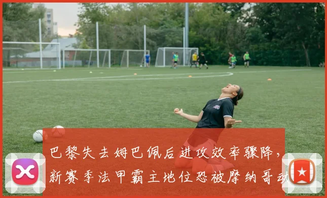 巴黎失去姆巴佩后进攻效率骤降,新赛季法甲霸主地位恐被摩纳哥动摇?