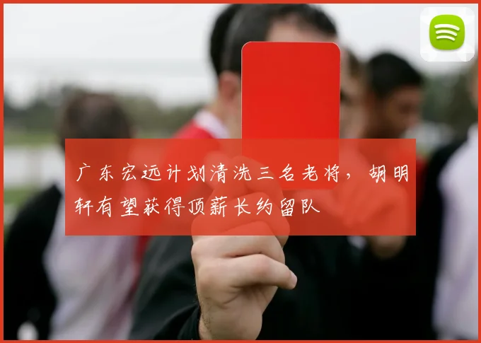 广东宏远计划清洗三名老将，胡明轩有望获得顶薪长约留队
