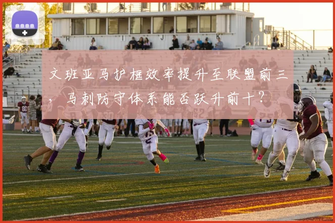 文班亚马护框效率提升至联盟前三，马刺防守体系能否跃升前十？