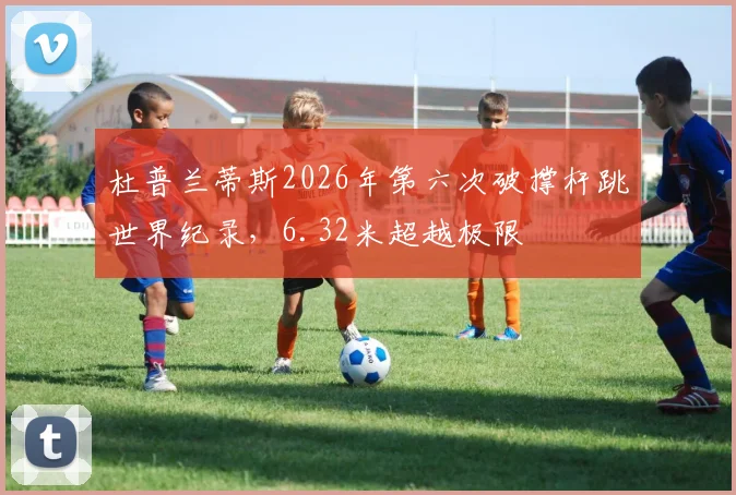 杜普兰蒂斯2026年第六次破撑杆跳世界纪录，6.32米超越极限