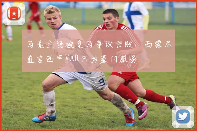马竞主场被皇马争议击败，西蒙尼直言西甲VAR只为豪门服务