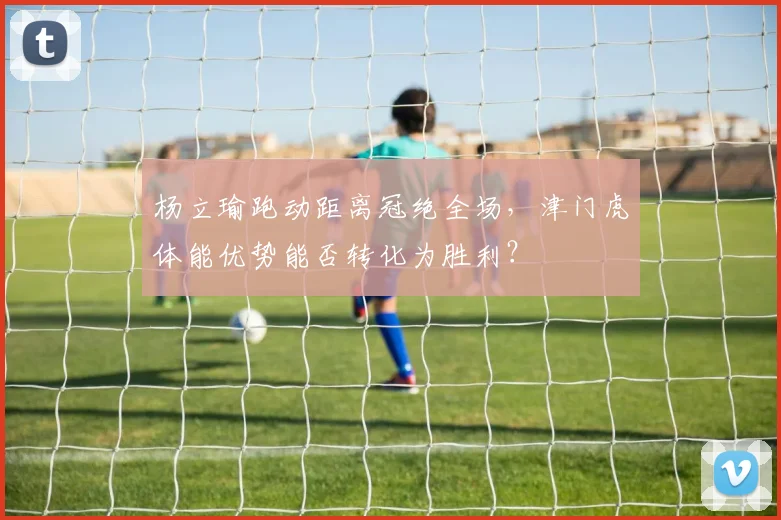 杨立瑜跑动距离冠绝全场，津门虎体能优势能否转化为胜利？