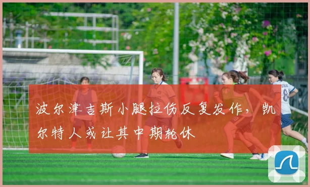 波尔津吉斯小腿拉伤反复发作，凯尔特人或让其中期轮休