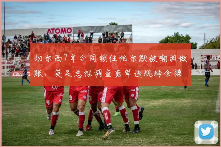 切尔西7年合同锁住帕尔默被嘲讽做账，英足总拟调查蓝军违规转会操作